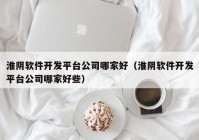 淮阴软件开发平台公司哪家好（淮阴软件开发平台公司哪家好些）