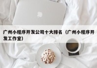 广州小程序开发公司十大排名（广州小程序开发工作室）